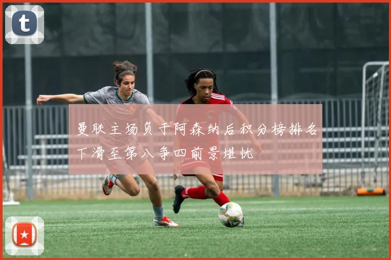 曼联主场负于阿森纳后积分榜排名下滑至第八争四前景堪忧