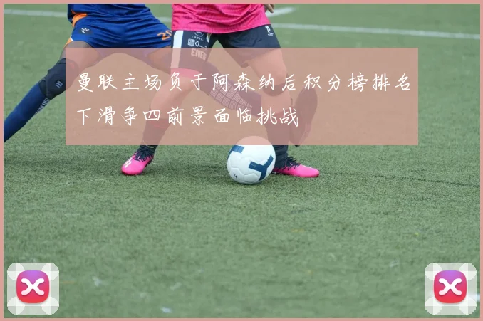 曼联主场负于阿森纳后积分榜排名下滑争四前景面临挑战