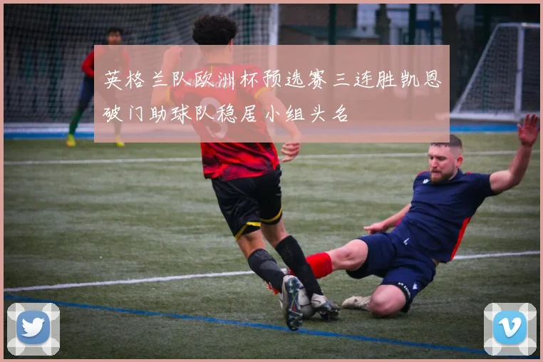 英格兰队欧洲杯预选赛三连胜凯恩破门助球队稳居小组头名