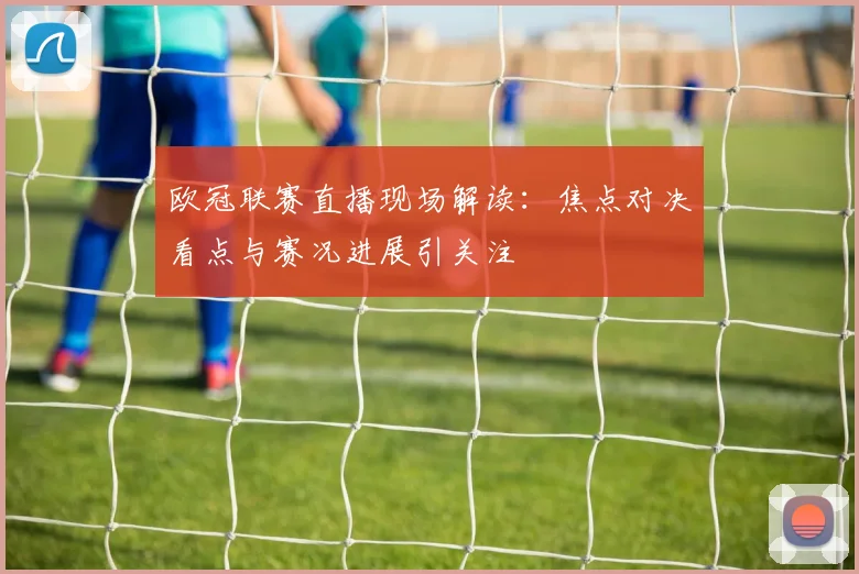 欧冠联赛直播现场解读：焦点对决看点与赛况进展引关注