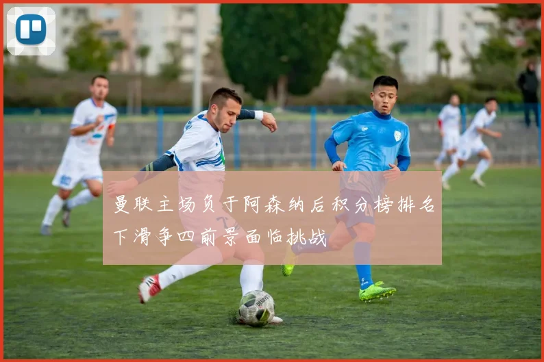 曼联主场负于阿森纳后积分榜排名下滑争四前景面临挑战