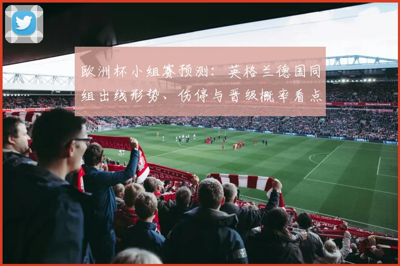 欧洲杯小组赛预测：英格兰德国同组出线形势、伤停与晋级概率看点