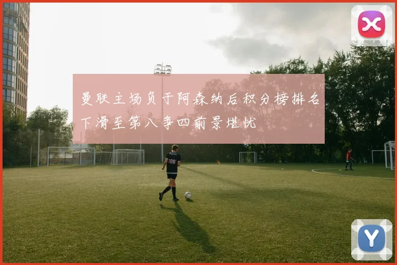 曼联主场负于阿森纳后积分榜排名下滑至第八争四前景堪忧