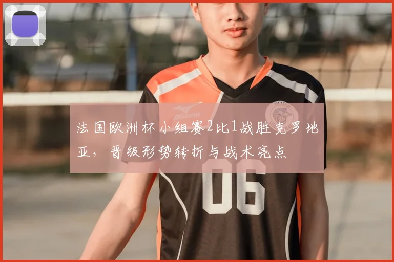 法国欧洲杯小组赛2比1战胜克罗地亚，晋级形势转折与战术亮点