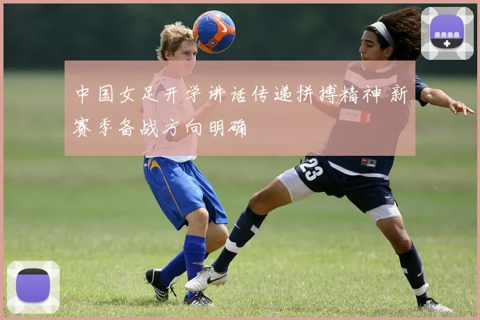 中国女足开学讲话传递拼搏精神 新赛季备战方向明确