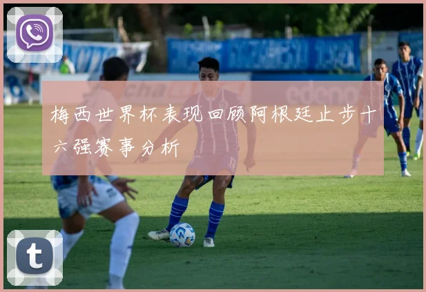 梅西世界杯表现回顾阿根廷止步十六强赛事分析