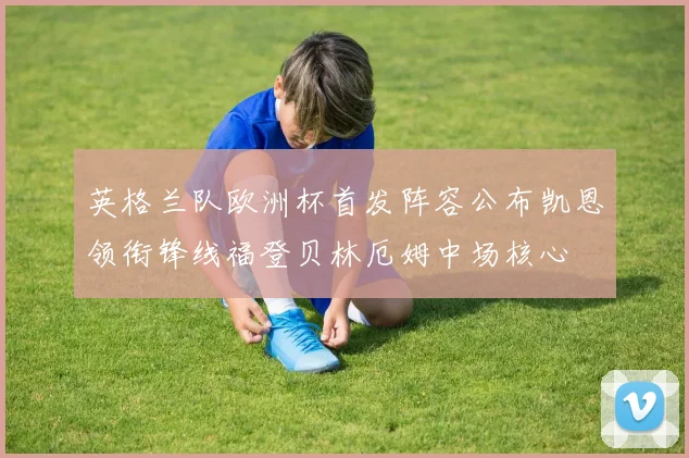 英格兰队欧洲杯首发阵容公布凯恩领衔锋线福登贝林厄姆中场核心