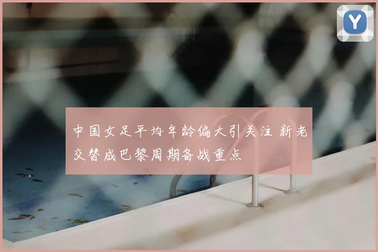 中国女足平均年龄偏大引关注 新老交替成巴黎周期备战重点