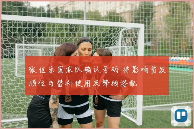 张佳乐国家队确认号码 将影响首发顺位与替补使用及锋线搭配