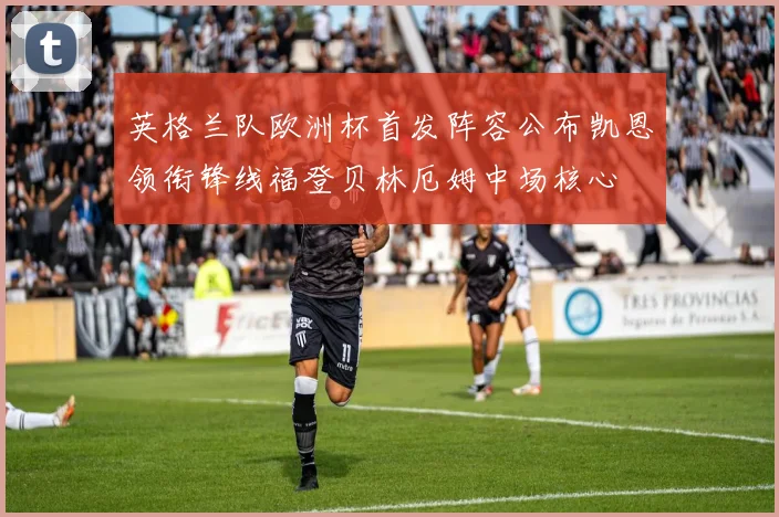 英格兰队欧洲杯首发阵容公布凯恩领衔锋线福登贝林厄姆中场核心