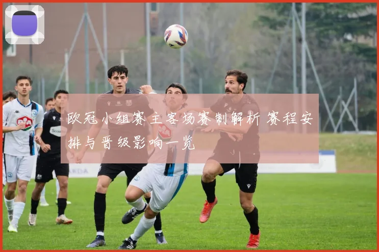 欧冠小组赛主客场赛制解析 赛程安排与晋级影响一览