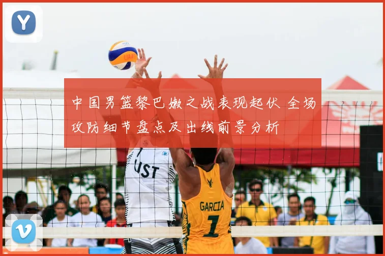 中国男篮黎巴嫩之战表现起伏 全场攻防细节盘点及出线前景分析