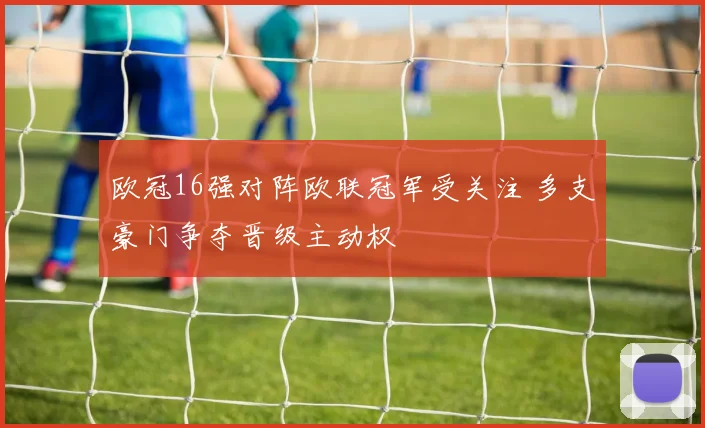 欧冠16强对阵欧联冠军受关注 多支豪门争夺晋级主动权