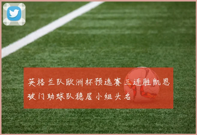 英格兰队欧洲杯预选赛三连胜凯恩破门助球队稳居小组头名