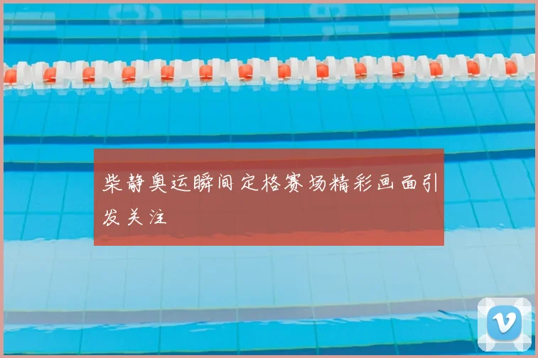 柴静奥运瞬间定格赛场精彩画面引发关注
